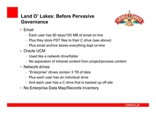 Land O’ Lakes: Before Pervasive
Governance
• Email
  – Each user has 90 days/100 MB of email on line
  – Plus they store PST files to their C drive (see above)
  – Plus email archive stores everything kept on-line
• Oracle UCM
  – Used like a network drive/folder
  – No separation of Intranet content from project/process content
• Network drives
  – “Enterprise” drives contain 3 TB of data
  – Plus each user has an individual drive
  – And each user has a C drive that is backed up off site
• No Enterprise Data Map/Records Inventory
 