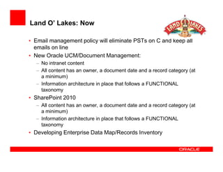 Land O’ Lakes: Now

• Email management policy will eliminate PSTs on C and keep all
  emails on line
• New Oracle UCM/Document Management:
  – No intranet content
  – All content has an owner, a document date and a record category (at
    a minimum)
  – Information architecture in place that follows a FUNCTIONAL
    taxonomy
• SharePoint 2010
  – All content has an owner, a document date and a record category (at
    a minimum)
  – Information architecture in place that follows a FUNCTIONAL
    taxonomy
• Developing Enterprise Data Map/Records Inventory
 