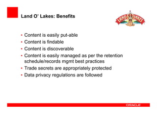 Land O’ Lakes: Benefits


• Content is easily put-able
• Content is findable
• Content is discoverable
• Content is easily managed as per the retention
  schedule/records mgmt best practices
• Trade secrets are appropriately protected
• Data privacy regulations are followed
 