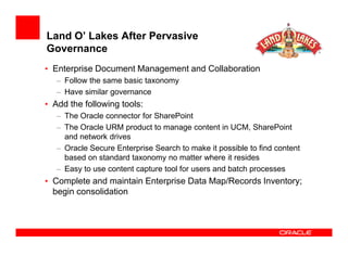 Land O’ Lakes After Pervasive
Governance
• Enterprise Document Management and Collaboration
   – Follow the same basic taxonomy
   – Have similar governance
• Add the following tools:
   – The Oracle connector for SharePoint
   – The Oracle URM product to manage content in UCM, SharePoint
     and network drives
   – Oracle Secure Enterprise Search to make it possible to find content
     based on standard taxonomy no matter where it resides
   – Easy to use content capture tool for users and batch processes
• Complete and maintain Enterprise Data Map/Records Inventory;
  begin consolidation
 