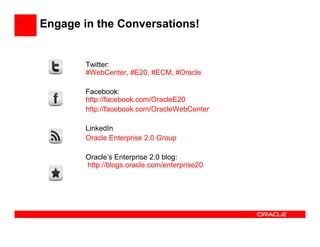 Engage in the Conversations!


        Twitter:
        #WebCenter, #E20, #ECM, #Oracle

        Facebook:
        http://facebook.com/OracleE20
        http://facebook.com/OracleWebCenter

        LinkedIn
        Oracle Enterprise 2.0 Group

        Oracle’s Enterprise 2.0 blog:
        http://blogs.oracle.com/enterprise20
 