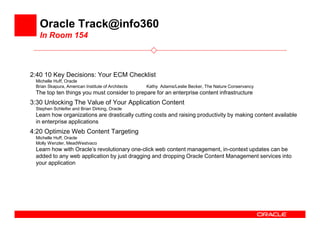Oracle Track@info360
   In Room 154



2:40 10 Key Decisions: Your ECM Checklist
 Michelle Huff, Oracle
 Brian Skapura, American Institute of Architects   Kathy Adams/Leslie Becker, The Nature Conservancy
 The top ten things you must consider to prepare for an enterprise content infrastructure
3:30 Unlocking The Value of Your Application Content
 Stephen Schleifer and Brian Dirking, Oracle
 Learn how organizations are drastically cutting costs and raising productivity by making content available
 in enterprise applications
4:20 Optimize Web Content Targeting
 Michelle Huff, Oracle
 Molly Wenzler, MeadWestvaco
 Learn how with Oracle’s revolutionary one-click web content management, in-context updates can be
 added to any web application by just dragging and dropping Oracle Content Management services into
 your application
 