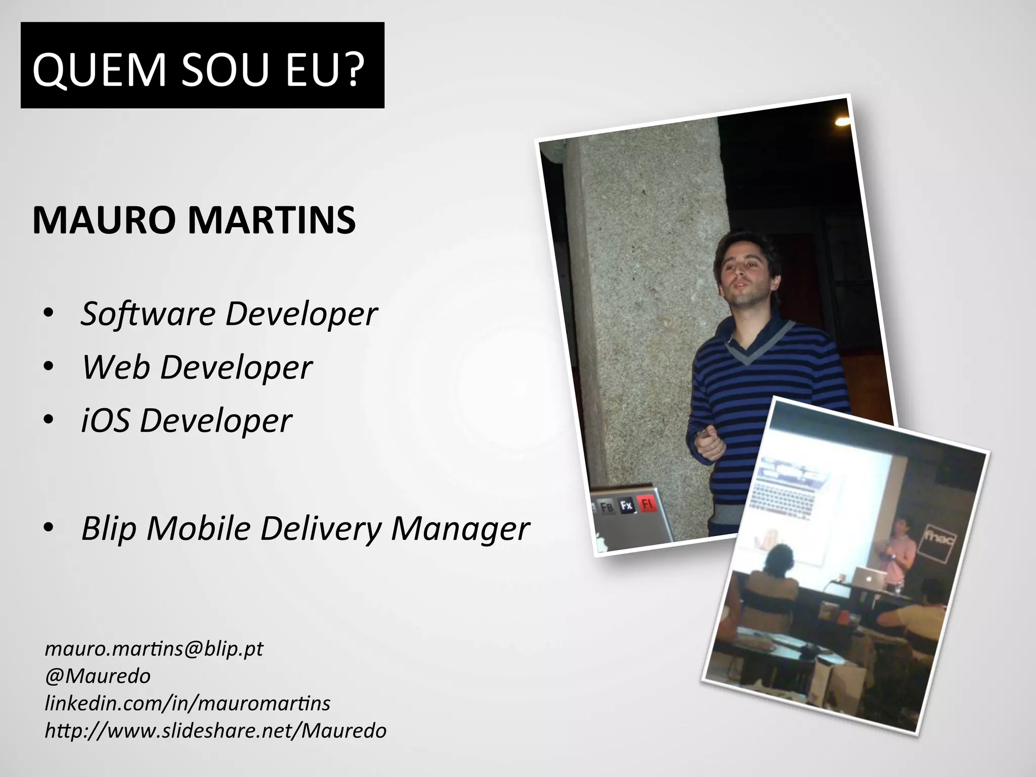 QUEM	
  SOU	
  EU?	
  

MAURO	
  MARTINS	
  

•  So#ware	
  Developer	
  
•  Web	
  Developer	
  
•  iOS	
  Developer	
  

•  Blip	
  Mobile	
  Delivery	
  Manager	
  


mauro.mar9ns@blip.pt	
  
@Mauredo	
  
linkedin.com/in/mauromar9ns	
  
hBp://www.slideshare.net/Mauredo	
  
 
