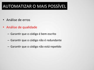 AUTOMATIZAR	
  O	
  MAIS	
  POSSÍVEL	
  

•  Análise	
  de	
  erros	
  

•  Análise	
  de	
  qualidade	
  
    –  GaranDr	
  que	
  o	
  código	
  é	
  bem	
  escrito	
  

    –  GaranDr	
  que	
  o	
  código	
  não	
  é	
  redundante	
  

    –  GaranDr	
  que	
  o	
  código	
  não	
  está	
  repeDdo	
  
 