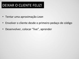 DEIXAR	
  O	
  CLIENTE	
  FELIZ!	
  

•  Tentar	
  uma	
  aproximação	
  Lean	
  

•  Envolver	
  o	
  cliente	
  desde	
  o	
  primeiro	
  pedaço	
  de	
  código	
  

•  Desenvolver,	
  colocar	
  “live”,	
  aprender	
  
 