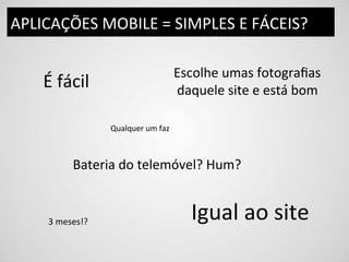 APLICAÇÕES	
  MOBILE	
  =	
  SIMPLES	
  E	
  FÁCEIS?	
  

                                                      Escolhe	
  umas	
  fotograﬁas	
  
      É	
  fácil	
                                    daquele	
  site	
  e	
  está	
  bom	
  

                          Qualquer	
  um	
  faz	
  



                Bateria	
  do	
  telemóvel?	
  Hum?	
  


       3	
  meses!?	
  
                                                          Igual	
  ao	
  site	
  
 