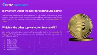 Is Phantom wallet the best for storing SOL coins?
The Phantom wallet operates as an extension to the Google Chrome toolbar which
makes it simple for accessing. The simplicity of this wallet application united with its
broad operation has speedily made Phantom wallet one of the best wallets for
Solana.
Which is the other top wallet for Solana NFT?
Why go for other alternatives when the Phantom wallet itself is the best wallet for
Solana NFT? Still, if you are looking for more substitutes, then you can check out
with following options:
● Solflare Wallet
● Ledger Wallet
● Sollet Wallet
● Exodus Wallet
● Coinbase Wallet
● Math Wallet
 