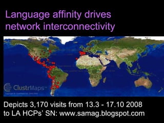 Depicts 3,170 visits from 13.3 - 17.10 2008  to LA HCPs’ SN: www.samag.blogspot.com Language affinity drives  network interconnectivity      distance in which individuals are clustered Dot sizes:           = 1,000+          = 100 - 999          = 10 - 99        = 1 - 9 visits   The above map depicts: 3,170 visits from 13 Mar 2008 to 17 Oct 2008 This map is normally updated  daily  (latest: 2008-10-17 03:38:59 GMT) 