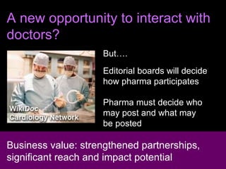 A new opportunity to interact with doctors? But…. Editorial boards will decide  how pharma participates Pharma must decide who  may post and what may  be posted Business value: strengthened partnerships, significant reach and impact potential 