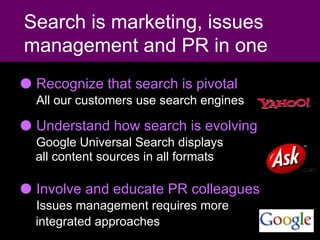 Recognize that search is pivotal   All our customers use search engines   Understand how search is evolving   Google Universal Search displays   all content sources in all formats Involve and educate PR colleagues    Issues management requires more   integrated approaches   Search is marketing, issues management and PR in one 