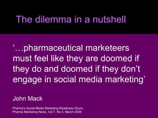 The dilemma in a nutshell ‘… pharmaceutical marketeers  must feel like they are doomed if  they do and doomed if they don’t  engage in social media marketing’ John Mack Pharma’s Social Media Marketing Readiness Score, Pharma Marketing News, Vol 7, No 3, March 2008 