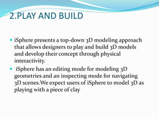 2.PLAY AND BUILD
 iSphere presents a top-down 3D modeling approach
that allows designers to play and build 3D models
and develop their concept through physical
interactivity.
 iSphere has an editing mode for modeling 3D
geometries and an inspecting mode for navigating
3D scenes.We expect users of iSphere to model 3D as
playing with a piece of clay
 
