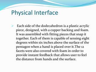 Physical Interface
 Each side of the dodecahedron is a plastic acrylic
piece, designed, with a copper backing and foam.
It was assembled with fitting pieces that snap it
together. Each of them is capable of sensing eight
degrees within six inches above the surface of the
pentagon when a hand is placed over it.The 12
facets were also covered with foam in order to
provide instant feedback that allows user to feel
the distance from hands and the surface.
 