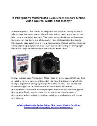 Is Photgraphy Masterclass Evan Sharboneau’s Online
Video Course Worth Your Money?
I had been gifted a DSLR camera for my graduation last year. Although I love to
take pictures, I am comfortable only with the good old cameras and had no idea
how to use my new digital camera. This made me start looking around seriously
for courses on how to get into photography. Honestly I was intimidated and a
little apprehensive about using my new, fancy camera. I looked out for online help
on digital photography for dummies. I even evaluated enrolling for photography
classes San Diego based ones which was close to where I lived.
Finally I chanced upon Photography Masterclass- an online course that helped me
get used to my new camera. At the end of this video training course which has
been put together by photography expert Evan Sharboneau I was able to click
mind blowing pictures with the help of my new camera. This online
photographer’s course covered everything I needed to know about taking good
photographs. Thanks to this course I got around to learning the basics of
photography and am today in a position to click good quality pictures from my
new camera.
>>Before Reading the Review Below, Click Here to Watch a Free Video
Presentation of Photography Masterclass Program <<
 