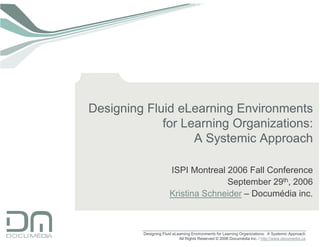 Designing Fluid eLearning Environments
             for Learning Organizations:
                   A Systemic Approach

                      ISPI Montreal 2006 Fall Conference
                                    September 29th, 2006
                      Kristina Schneider – Documédia inc.



         Designing Fluid eLearning Environments for Learning Organizations: A Systemic Approach
                            All Rights Reserved © 2006 Documédia Inc. / http://www.documedia.ca
 
