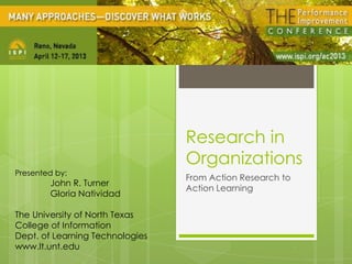 Research in
Organizations
From Action Research to
Action Learning
Presented by:
John R. Turner
Gloria Natividad
The University of North Texas
College of Information
Dept. of Learning Technologies
www.lt.unt.edu
 