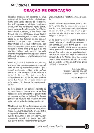 Atividades
          ORAÇÃO DE DEDICAÇÃO
Pai, coloco‐me diante de Ti e expondo‐me à Tua     Cristo, meu Senhor. Nada também quero negar‐
presença e à Tua Palavra. Tenho trabalhado em      Te.
minha alma, sobe a liderança do Teu Espírito,
buscando conservar os inimigos fora do meu         Meu ser inteiro está dedicado a Ti, para o louvor
arraial, sem lhes dar brechas. Agora, porém,       da Tua glória. Dispõe, pois, deste vaso que é
quero confessar‐Te a fome pela Tua Palavra.        Teu, do modo como Te aprouver, para os Teus
Para sempre, ó Yahweh, a Tua Palavra está          eternos propósitos, e isto será alegria e gozo
ﬁrmada nos Céus! Oh! Quanto amo a Tua lei!         para este coração de ﬁlho que Te ama tanto e
Elaé a minha meditação o dia todo. Oh! Quão        não pode viver sem Ti.
doces são as Tuas Palavras ao meu paladar!         Eis‐me outra vez aos Teus pés, Pai, dedicando o
Maisdoces do que o mel à minha boca.               espírito, a alma e o corpo a Ti. Isto até parece
Maravilhosos são os Teus testemunhos, por          sem sen do, pois nada tenho que de Ti não
isso a minhaalma os guarda. Tua lei é perfeita e   houvesse recebido, ainda assim quero que
restaura a minha alma, pelo que a ela me           saibas que não há outro bem que eu deseje
devotarei cadavez mais, sabendo que nela           além de Ti, e todo o meu ser repudia qualquer
encontro direção para os meus passos, pois ela       po de vida que não seja inteiramente
é lâmpada para osmeus pés e luz para os meus       consagrada a Ti. Aceita, pois, esta oferta
caminhos.                                          singela, amor, gra dão e devoção, de um ser
Sonda‐me, ó Deus, e somente o meu coração;         que foi atraído por Ti e encontra sua plena
prova‐me, e conhece os meus pensamentos; vê        realização somente em Ti.
se há em mim algum caminho perverso, e guia‐
                                                                                 Referências Bíblicas:
me pela caminho eterno. Quero andar nos Teus
                                                                     Sl 119:89,97/119:103,129/19:7/
caminhos com integridade de coração e                              119:105/139:23,24/19:12/Mt 6:13
san dade de vida. Aborreço o pecado e
arrependo‐me até ao pó das transgressões                                       Valnice Milhomens
contra Tua Palavra. Quem pode discernir os
próprios erros? Puriﬁca‐me Tu dos que me são
ocultos.

Dá‐me a graça de um coração inclinado ao
arrependimento, sempre que ele se ﬁzer
necessário. Estou consciente da possibilidade
de engano e queda e me inclino à Tua Palavra
para que os meus pés não resvalem. Não me
deixes cair em tentação, mas livra‐me do mal.

Meu Deus, é forte dentro de mim a consciência
de que pertenço a Ti. Novamente venho dizer‐
Te que Tudo quanto sou e tenho procede de Ti e
volta para Ti. Não sou de mim mesmo. Do
que me deste, ofereço a Ti, sem reservas, com
um coração voluntário e contrito. Tens tudo
que queres de mim. Nada me tens negado, em

                                    para você e sua família                                        10
 
