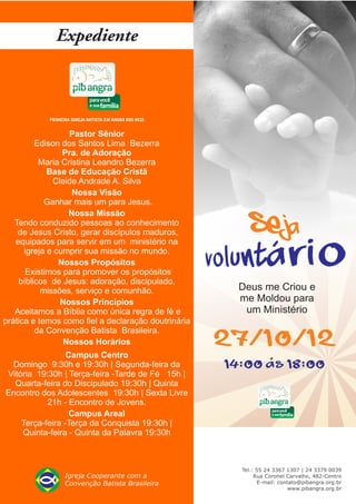Pastor Sênior
         Edison dos Santos Lima Bezerra
                 Pra. de Adoração
          Maria Cristina Leandro Bezerra
             Base de Educação Cristã
              Cleide Andrade A. Silva
                   Nossa Visão
            Ganhar mais um para Jesus.
                  Nossa Missão
   Tendo conduzido pessoas ao conhecimento
    de Jesus Cristo, gerar discípulos maduros,
   equipados para servir em um ministério na
      igreja e cumprir sua missão no mundo.
                Nossos Propósitos
       Existimos para promover os propósitos
    bíblicos de Jesus: adoração, discipulado,
           missões, serviço e comunhão.
                Nossos Princípios
   Aceitamos a Bíblia como única regra de fé e
prática e temos como fiel a declaração doutrinária
         da Convenção Batista Brasileira.
                 Nossos Horários
                 Campus Centro
 Domingo 9:30h e 19:30h | Segunda-feira da
Vitória 19:30h | Terça-feira -Tarde de Fé 15h |
  Quarta-feira do Discipulado 19:30h | Quinta
Encontro dos Adolescentes 19:30h | Sexta Livre
           21h - Encontro de Jovens.
                  Campus Areal
    Terça-feira -Terça da Conquista 19:30h |
    Quinta-feira - Quinta da Palavra 19:30h
 