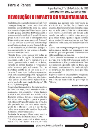 Pare e Pense
                                                                 Angra dos Reis, 07 a 13 de Outubro de 2012
                                                                   INFORMATIVO SEMANAL Nº 38|2012
REVOLUÇÃO! O IMPACTO DO VOLUNTARIADO.
Você 	já 	imaginou	um	churrasco	sem	sal,	você 	                crianças	 que	 passam	 pela	 experiê ncia	 de	
consegue	 imaginar	 comer	 um	 salada	 de	                        divó rcio	 na	 famı́ l ia.	 Eu	 já 	 havia	 me	
bacalhau	 completamente	 sem	 sal.	 Seria	                        divorciado	e	me	lembrava	claramente	do	que	
praticamente	impossıvel.	Pois	é 	assim		que	o	
                            ́                                     era	ser	mã e	solteira,	lutando	contra	tudo	o	
mundo	 	parace	aos	olhos	de	Deus	quando	o	                        que	 estava	 acontecendo	 em	 minha	 vida,	
seu	amor	nã o	é 	manifesto.	O	mundo	fica	sem		                  vendo	 que	 sobrava	 muito	 pouca	 energia	
graça.	 Comer	 sem	 sal	 é 	 compçetamente	                      para	 meus	 filhos.	 Quando	 fiquei	 sabendo	
diferente	de	comer	com	pouco	sal.	Por	que?	                       desse	ministé rio,	convenci-me	de	que	Deus	
O	sal	faz	com	que	o	sabor	dos	alimento	seja	                      estava	me	chamando	para	me	envolver	com	
amplificado.	Assim	é 	 o	que	a	Graça	de	Deus	                    ele.
faz	em	nossas	vidas,	ela	amplifica	a	alegria	e	                   A	cada	semana	vejo	crianças	chegando	com	
o	contentamento	ela	traz	sentido	e	direçã o,	                    raiva	 medo	 e	 saindo	 com	 esperança	 e	 paz.	
restaura	o	sabor	da	vida.                                         Como	eu	gostaria	que	meus	filhos	tivessem	
"Depois	 disso,	 Jesus	 passou	 por	 todas	 as	                   sido	servidos	dessa	maneira.
cidades	 e	 vilas	 da	 regiã o.	 Ele	 ensinava	 nas	             Tantas	pessoas	hesitam	em	ser	voluntá rios	
sinagogas,	 onde	 o	 povo	 costumava	 a	 se	                      por	que	tem	medo	de	fracassar.	eu	també m	
reunir,	 apresentando	 as	 notıcias	 do	 Reino,	
                                         ́                        me	sentia	assim.	Mas	quando	deixamos	Deus	
curando	 os	 corpos	 doentes	 e	 restaurando	                     nos	conduzir	à 	posiçã o	onde	ele	deseja	que	
vidas	 marcadas	 pelo	 sofrimento.	 Ver	 	 as	                    sirvamos,	 sentimos	 uma	 incrıvel	 satisfaçã o	
                                                                                                    ́
multidõ es	 diante	 de	 si	 lhe	 fazia	 doer	 o	                 de	alegria.	eu	nã o	desistiria	disso	por	nada	
coraçã o.	O	povo	estva	confuso	e	sem	rumo,	                      neste	mundo".
eram	como	ovelhas	sem	pastor.	"Que	grande	                        Seja	você 	també m	um	voluntá rio	e	veja	uma	
colheita	 temos	 aqui",	 disse	 aos	 discıpulos,	    ́            revoluçã o	no	mundo,	sinta	sua	vida	mudar.
"mas	 poucos	 trabalhadores!	 Ajoelhem-se	 e	                     Um	 semana	 abençoada	 na	 presença	 de	
orem,	 pedindo	 mais	 trabalhadores".	 Mt	                        Yahveh.
9.35-36	(A	Mensagem)                                                                          Edison	Bezerra,Pr.
Como	voluntá rio	participo	do	maior	projeto	
de	 Deus	 na	 terra,	 vidas	 transformadas	 e	
alcançadas	 	por	seu	amor	e	 	graça.	Quando	
aceito	 o	 seu	 chamado	 em	 minha	 vida	
descubro	 sentido,	 direçã o	 e	 propó sito.	 Eu	
me	 torno	 uma	 resposta	 para	 a	 grande	
colheita	que	Deus	está 	fazendo	na	terra.	Eu	
nã o	 perderia	 isto	 por	 nada	 neste	 mundo.	
Q u a n d o 	 e n t e n d o 	 i s t o 	 d e 	 v e r d a d e ,	
redescubro	sonhos	adormecidos	dentro	de	
mim	desde	a	mais	tenra	idade.
Gostaria	 de	 compartilhar	 como	 você 	 a	
histó ria	de	uma	mulher	chamada	Marta.
"Há 	 dois	 anos	 comecei	 a	 atuar	 como	
voluntá ria	 em	 nosso	 ministé rio	 com	
                                            para você e sua família                                           2
 