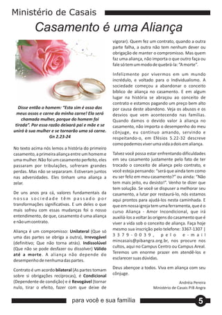 Ministério de Casais
          Casamento é uma Aliança
                                                  vigorar). Quem fez um contrato, quando a outra
                                                  parte falha, a outra não tem nenhum dever ou
                                                  obrigação de manter o compromisso. Mas quem
                                                  faz uma aliança, não importa o que outro faça ou
                                                  fale só tem um modo de quebrá‐la: “A morte”.

                                                  Infelizmente por vivermos em um mundo
                                                  incrédulo, e voltado para o Individualismo. A
                                                  sociedade começou a abandonar o conceito
                                                  bíblico de aliança no casamento. E em algum
                                                  lugar na história se abraçou ao conceito de
                                                  contrato e estamos pagando um preço bem alto
   Disse então o homem: “Esta sim é osso dos      por causa deste abandono. Veja os abusos e os
  meus ossos e carne da minha carne! Ela será     desvios que vem acontecendo nas famílias.
     chamada mulher, porque do homem foi          Quando damos o devido valor à aliança no
 tirada”. Por essa razão deixará pai e mãe e se   casamento, não importa o desempenho do meu
unirá à sua mulher e se tornarão uma só carne.    cônjuge, eu continuo amando, servindo e
                   Gn 2.23‐24                     respeitando‐o, em Efésios 5.22‐32 descreve
                                                  como podemos viver uma vida a dois em aliança.
No texto acima nós lemos a história do primeiro
casamento, a primeira aliança entre um homem e    Talvez você possa estar enfrentando dificuldades
uma mulher. Não foi um casamento perfeito, eles   em seu casamento justamente pelo fato de ter
passaram por tribulações, sofreram grandes        trocado o conceito de aliança pelo contrato, e
perdas. Mas não se separaram. Estiveram juntos    você esteja pensando: “será que ainda tem como
nas adversidades. Eles tinham uma aliança a       eu ser feliz em meu casamento?” ou ainda: “Não
zelar.                                            tem mais jeito, eu desisto!”. Venho te dizer que
                                                  tem solução. Se você se dispuser a melhorar seu
De uns anos pra cá, valores fundamentais da       casamento, a lutar por restaurá‐lo, nós estamos
nossa sociedade têm passado por                   aqui prontos para ajudá‐los nesta caminhada. E
transformações significativas. E um deles o que   que em nossa igreja tem uma ferramenta, que é o
mais sofreu com essas mudanças foi o nosso        curso Aliança ‐ Amor Incondicional, que irá
entendimento, de que, casamento é uma aliança     auxiliá‐los a voltar às origens do casamento que é
e não um contrato.                                viver a vida sob o conceito de aliança. Faça hoje
Aliança é um compromisso: Unilateral (Que só      mesmo sua inscrição pelo telefone: 3367‐1307 |
uma das partes se obriga a outra), Irrevogável    3 3 7 9 ‐ 0 0 3 9 , p e l o e ‐ m a i l
(definitivo; Que não torna atrás). Indissolúvel   mincasais@pibangra.org.br, nos procure nos
(Que não se pode desfazer ou dissolver) Válido    cultos, aqui no Campus Centro ou Campus Areal.
até a morte. A aliança não depende do             Teremos um enorme prazer em atendê‐los e
desempenho de nenhuma das partes.                 esclarecer suas dúvidas.

Contrato é um acordo bilateral (As partes tomam   Deus abençoe a todos. Viva em aliança com seu
sobre si obrigações recíprocas), é Condicional    cônjuge.
(Dependente de condição) e é Revogável (tornar                                        Andréia Pereira
nulo, tirar o efeito, fazer com que deixe de                           Ministério de Casais PIB Angra


                             para você e sua família                                            5
 