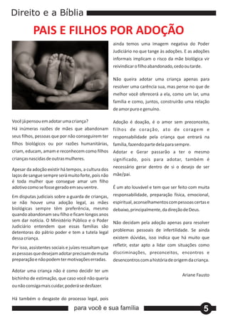 Direito e a Bíblia

           PAIS E FILHOS POR ADOÇÃO
                                                    ainda temos uma imagem negativa do Poder
                                                    Judiciário no que tange às adoções. E as adoções
                                                    informais implicam o risco da mãe biológica vir
                                                    reivindicar o filho abandonado, cedo ou tarde.

                                                    Não queira adotar uma criança apenas para
                                                    resolver uma carência sua, mas pense no que de
                                                    melhor você oferecerá a ela, como um lar, uma
                                                    família e como, juntos, construirão uma relação
                                                    de amor puro e genuíno.

Você já pensou em adotar uma criança?            Adoção é doação, é o amor sem preconceito,
Há inúmeras razões de mães que abandonam filhos de coração, ato de coragem e
seus filhos, pessoas que por não conseguirem ter responsabilidade pela criança que entrará na
filhos biológicos ou por razões humanitárias, família, fazendo parte dela para sempre.
criam, educam, amam e reconhecem como filhos Adotar e Gerar passarão a ter o mesmo
crianças nascidas de outras mulheres.         significado, pois para adotar, também é
                                                  necessário gerar dentro de si o desejo de ser
Apesar da adoção existir há tempos, a cultura dos
laços de sangue sempre será muito forte, pois não mãe/pai.
é toda mulher que consegue amar um filho
adotivo como se fosse gerado em seu ventre.       É um ato louvável e tem que ser feito com muita
Em disputas judiciais sobre a guarda de crianças,   responsabilidade, preparação física, emocional,
se não houve uma adoção legal, as mães              espiritual, aconselhamentos com pessoas certas e
biológicas sempre têm preferência, mesmo            debaixo, principalmente, da direção de Deus.
quando abandonam seu filho e ficam longos anos
sem dar notícia. O Ministério Público e o Poder     Não decidam pela adoção apenas para resolver
Judiciário entendem que essas famílias são
detentoras do pátrio poder e tem a tutela legal     problemas pessoais de infertilidade. Se ainda
dessa criança.                                      existem dúvidas, isso indica que há muito que
                                                    refletir, estar apto a lidar com situações como
Por isso, assistentes sociais e juízes ressaltam que
as pessoas que desejam adotar precisam de muita discriminações, preconceitos, encontros e
preparação e não podem ter motivações erradas. desencontros com a história de origem da criança.

Adotar uma criança não é como decidir ter um
                                                                                       Ariane Fausto
bichinho de estimação, que caso você não queria
ou não consiga mais cuidar, poderá se desfazer.

Há também o desgaste do processo legal, pois

                                para você e sua família                                              5
 