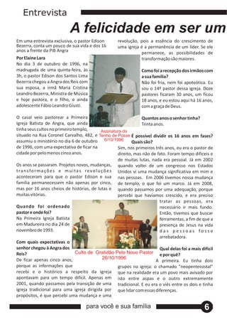 Entrevista
                              A felicidade em ser um
Em uma entrevista exclusiva, o pastor Edison             revolução, pois a essência do crescimento de
Bezerra, conta um pouco de sua vida e dos 16             uma igreja é a permanência de um líder. Se ele
anos a frente da PIB Angra                                          permanece, as possibilidades de
Por Elaine Lara                                                     transformação são maiores.
No dia 3 de outubro de 1996, na
madrugada de uma quinta‐feira, às                                     Como foi a recepção dos irmãos com
3h, o pastor Edison dos Santos Lima                                   a sua família?
Bezerra chegou a Angra dos Reis com                                   Não foi fria, nem foi apoteótica. Eu
sua esposa, a irmã Maria Cristina                                     sou o 14º pastor dessa igreja. Doze
Leandro Bezerra, Ministra de Música                                   pastores ficaram 30 anos, um ficou
e hoje pastora, e o filho, o ainda                                    18 anos, e eu estou aqui há 16 anos,
adolescente Fábio Leandro Giusti.                                     com a graça de Deus.

O casal veio pastorear a Primeira                                       Quantos anos o senhor tinha?
Igreja Batista de Angra, que ainda                                      Trinta anos.
tinha seus cultos no primeiro templo,               Assinatura do
situado na Rua Coronel Carvalho, 482, e Termo de Posse É possível dividir os 16 anos em fases?
assumiu o ministério no dia 6 de outubro 6/10/1996                  Quais são?
de 1996, com uma expectativa de ficar na                    Sim, nos primeiros três anos, eu era o pastor de
cidade por pelo menos cinco anos.                           direito, mas não de fato. Foram tempo difíceis e
                                                            de muitas lutas, nada era pessoal. Já em 2002
Os anos se passaram. Projetos novos, mudanças, quando voltei de um congresso nos Estados
t ra n s fo r m a ç õ e s e m u i t a s r e v o l u ç õ e s Unidos vi uma mudança significativa em mim e
aconteceram para que o pastor Edison e sua nas pessoas. Em 2006 tivemos nossa mudança
família permanecessem não apenas por cinco, de templo, o que foi um marco. Já em 2008,
mas por 16 anos cheios de histórias, de lutas e quando passamos por uma adequação, porque
muitas vitórias.                                            percebi que havíamos crescido, e era preciso
                                                                                  tratar as pessoas, era
Quando foi ordenado                                                               necessário ir mais fundo.
pastor e onde foi?                                                                Então, tivemos que buscar
Na Primeira Igreja Batista                                                        ferramentas, a fim de que a
em Madureira no dia 24 de                                                         presença de Jesus na vida
novembro de 1993.                                                                 das pessoas fosse
                                                                                  arrebatadora.
Com quais expectativas o
senhor chegou à Angra dos                                                         Qual delas foi a mais difícil
Reis?                             Culto de Gratidão Pelo Novo Pastor e por quê?
De ficar apenas cinco anos,                          26/10/1996
                                                                                A primeira. Eu tinha dois
porque as informações que                                   grupos na igreja: o chamado "neopentecostal"
recebi e o histórico a respeito da igreja que na realidade era um povo mais avivado por
apontavam para um tempo difícil. Apenas em isto entre aspas e o outro extremamente
2001, quando passamos pela transição de uma tradicional. E eu era o viés entre os dois e tinha
igreja tradicional para uma igreja dirigida por que lidar com essas diferenças.
propósitos, é que percebi uma mudança e uma

                                       para você e sua família                                            6
 