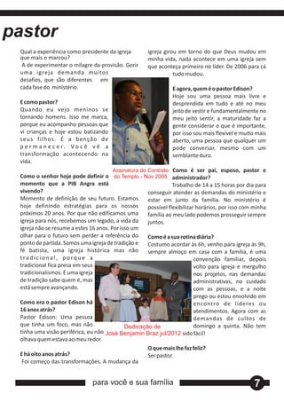 pastor
 Qual a experiência como presidente da igreja         igreja girou em torno do que Deus mudou em
 que mais o marcou?                                   minha vida, nada acontece em uma igreja sem
  A de experimentar o milagre da provisão. Gerir      que aconteça primeiro no líder. De 2006 para cá
 uma igreja demanda muitos                                       tudo mudou.
 desafios, que são diferentes em
 cada fase do ministério.                                       E agora, quem é o pastor Edison?
                                                                Hoje sou uma pessoa mais livre e
 E como pastor?                                                 desprendida em tudo e até no meu
 Quando eu vejo meninos se                                      jeito de vestir e fundamentalmente no
 tornando homens. Isso me marca,                                meu jeito sentir, a maturidade faz a
 porque eu acompanho pessoas que                                gente considerar o que é importante,
 vi crianças e hoje estou batizando                             por isso sou mais flexível e muito mais
 seus filhos. É a benção de                                     aberto, uma pessoa que qualquer um
 p e r m a n e c e r. V o c ê v ê a                             pode conversar, mesmo com um
 transformação acontecendo na                                   semblante duro.
 vida.
                                        Assinatura do Contrato Como é ser pai, esposo, pastor e
 Como o senhor hoje pode definir o do Templo - Nov 2005 administrador?
 momento que a PIB Angra está                                    Trabalho de 14 a 15 horas por dia para
 vivendo?                                             conseguir atender as demandas do ministério e
 Momento de definição de seu futuro. Estamos          estar em junto da família. No ministério é
 hoje definindo estratégias para os nossos            possível flexibilizar horários, por isso com minha
 próximos 20 anos. Por que não edificamos uma         família ao meu lado podemos prosseguir sempre
 igreja para nós, recebemos um legado, a vida da      juntos.
 igreja não se resume a estes 16 anos. Por isso um
 olhar para o futuro sem perder a referência do       Como é a sua rotina diária?
 ponto de partida. Somos uma igreja de tradição e     Costumo acordar às 6h, venho para igreja às 9h,
 fé batista, uma igreja histórica mas não             sempre almoço em casa com a família, é uma
 tradicional, porque a                                                     convenção familiar, depois
 tradicional fica presa em seus                                            volto para igreja e mergulho
 tradicionalismos. E uma igreja                                            nos projetos, nas demandas
 de tradição sabe quem é, mas                                              administrativas, no cuidado
 está sempre avançando.                                                    com as pessoas, e a noite
                                                                           prego ou estou envolvido em
 Como era o pastor Edison há                                               encontro de líderes ou
 16 anos atrás?                                                            atendimentos. Agora com as
 Pastor Edison: Uma pessoa                                                 demandas de cultos de
 que tinha um foco, mas não                  Dedicação de                  domingo a quinta. Não tem
 tinha uma visão periférica, eu não José Benjamin Braz jul/2012 sido fácil!
 olhava quem estava ao meu redor.
                                                      O que mais lhe faz feliz?
 E há oito anos atrás?                                Ser pastor.
  Foi começo das transformações. A mudança da


                               para você e sua família                                             7
 