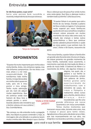 Entrevista
Se não fosse pastor, o que seria?                    Deus o abençoe que ele possa ficar ainda muitos
Seria uma pessoa bem sucedida e                      anos nesta igreja. Que Deus o abençoe muito e
resolvida,independente da área que estivesse.        também toda sua família”, Célia Sousa Lima.

                                                               “O pastor Edison é um pastor que está a
                                                               frente do seu tempo, levando a palavra
                                                               de Deus a todos os lugares. É uma pessoa
                                                               muito especial pra nossa família,nos
                                                               ajudando com seus conselhos e orações e
                                                               sempre esteve presente em muitos
                                                               momentos da nossa vida como casal, na
                                                               criação das crianças e tantas outras
                                                               coisas.Pedimos a Deus que continue
                                                               dando sabedoria,discernimento e saúde
                                                               ao nosso pastor e que venham mais 16
                                                               anos”, Eliane e Oli Soares, tesoureiro da
                    Terça da Conquista               igreja.

                                                   “Para nossa família, o pastor Edison e família têm
         DEPOIMENTOS                               um grande valor.Durante estes 16 anos em Angra,
                                                   ele esteve presente nos grandes momentos da
                                                   nossa família, realizando nosso casamento, o
“O pastor foi muito importante para minha vida e nascimento e período de internação do Abner, a
minha família. Antes, nós vínhamos à igreja, mas perda do nosso bebê. O batismo do Abner e o
não tínhamos compromisso. Ele nos levou a ser nascimento do Arthur, são algumas tristezas e
mais ativos e a ter mais                                                  alegrias, nas quais, ele, a
responsabilidade. Ele                                                     pastora e sua família se
transformou toda minha                                                    fizeram presentes, sempre
família. A importância dele                                               com palavras de ânimo.
em minha vida é quase em                                                  Somos gratos pela
tudo, pois ele é meu                                                      oportunidade de
pastor e meu amigo.                                                       trabalharmos com o
Tenho muita admiração                                                     ministério de casais, de
por ele. Com ele adquiri                                                  irmos a Pompéia e
muitas experiências. Que                                                  realizarmos vários cursos
ele continue sendo esse                                                   para a família, dentre eles o
homem de Deus livre e                                                     Aliança ‐ Amor
sempre pronto a servir                                                    Incondicional, que fez uma
                                     Visita a Irmã Isabel
levando adiante este ministério que                           g ra n d e d i fe r e n ç a e m n o s s o
                                             jul/2011         casamento e em nossa comunidade.
o Senhor colocou em seus ombros.”,
Dca. Cremilda Neiva.                                          Temos muitos momentos que
                                                   marcaram nossas vidas, durante estes anos, mas
“No começo, eu não entendia muito a pregação       o espaço é pouco para tanto relato.
dele, mas depois eu passei a entender e, hoje, as Agradecemos a Deus pela vida deste servo e líder,
mensagens são uma bênção e as palavras tocam que luta incansavelmente em sua obra, nos
muito a minha vida. Meu desejo é que o Senhor dirigindo e nos levando a caminhar, crescer e dar
                                    para você e sua família                                        8
 
