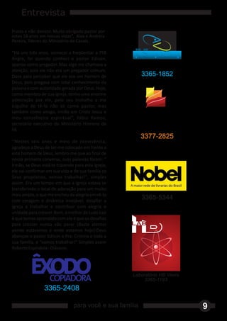 Entrevista
frutos e não desistir. Muito obrigado pastor por
estes 16 anos em nossas vidas”, Alex e Andréia
Pereira, líderes do Ministério de Casais.
                                                      DISK   GUA
“Há uns três anos, comecei a freqüentar a PIB
Angra, foi quando conheci o pastor Edison,
apenas como pregador. Mas algo me chamava a
atenção, pois ele não era um pregador comum.
Dava para perceber que ele era um homem de                   3365-1852
Deus, pois pregava com total conhecimento da
palavra e com autoridade gerada por Deus. Hoje,
como membro de sua igreja, tenho uma enorme
admiração por ele, pelo seu trabalho e me
orgulho de tê‐lo não só como pastor, mas
também como amigo, irmão em Cristo Jesus e
meu conselheiro espiritual”, Fábio Ramos,
secretário executivo do Ministério Homens de
Fé.
                                                             3377-2825
‘‘Nestes seis anos e meio de convivência,
agradeço a Deus de ter‐me colocado em frente a
este homem de Deus, lembro‐me que ao final de
nossa primeira conversa, suas palavras foram: "
Irmão, se Deus está te trazendo para esta igreja,
ele vai confirmar em sua vida e de sua família os
Seus propósitos, vamos trabalhar!", simples
assim. Era um tempo em que a igreja estava se
transferindo o local de adoração para um muito
mais amplo, o que me encheu de alegria em vê‐lo
com coragem e dinâmica invejável, desafiar a
                                                             3365-5344
igreja a trabalhar e contribuir com alegria e
unidade para crescer. Bom, o melhor de tudo isso
é que temos aprendido com ele é que os desafios
para crescer nunca vão parar (Basta atentar
aonde estávamos e onde estamos hoje)!Deus
abençoe o pastor Edison e Pra. Cristina e toda a
sua família, e "vamos trabalhar!" Simples assim
Roberto Espíndola ‐ Diácono.




                                                     Laboratório HB Vieira
                                                          3365-1193
                3365-2408

                                para você e sua família                      9
 