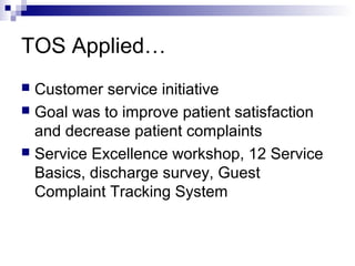 TOS Applied…
 Customer service initiative
 Goal was to improve patient satisfaction
and decrease patient complaints
 Service Excellence workshop, 12 Service
Basics, discharge survey, Guest
Complaint Tracking System
 