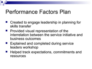 Performance Factors Plan
 Created to engage leadership in planning for
skills transfer
 Provided visual representation of the
interrelation between the service initiative and
business outcomes
 Explained and completed during service
leaders workshop
 Helped track expectations, commitments and
resources
 