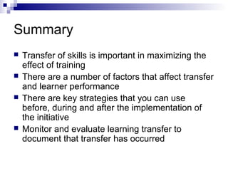 Summary
 Transfer of skills is important in maximizing the
effect of training
 There are a number of factors that affect transfer
and learner performance
 There are key strategies that you can use
before, during and after the implementation of
the initiative
 Monitor and evaluate learning transfer to
document that transfer has occurred
 