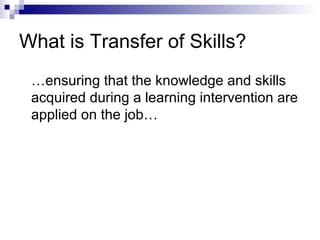 What is Transfer of Skills?
…ensuring that the knowledge and skills
acquired during a learning intervention are
applied on the job…
 