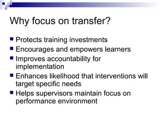 Why focus on transfer?
 Protects training investments
 Encourages and empowers learners
 Improves accountability for
implementation
 Enhances likelihood that interventions will
target specific needs
 Helps supervisors maintain focus on
performance environment
 