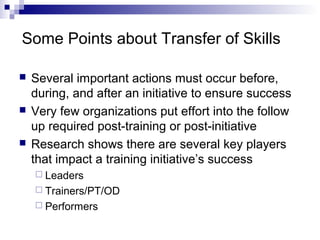 Some Points about Transfer of Skills
 Several important actions must occur before,
during, and after an initiative to ensure success
 Very few organizations put effort into the follow
up required post-training or post-initiative
 Research shows there are several key players
that impact a training initiative’s success
 Leaders
 Trainers/PT/OD
 Performers
 
