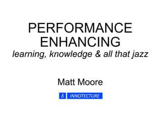 PERFORMANCE ENHANCING learning, knowledge & all that jazz Matt Moore 