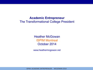 Academic Entrepreneur 
The Transformational College President 
Heather McGowan 
ISPIM Montreal 
October 2014 
www.heathermcgowan.net 
ISPIM: ACADEMIC ENTREPRENUER: MCGOWAN 2014 
 
