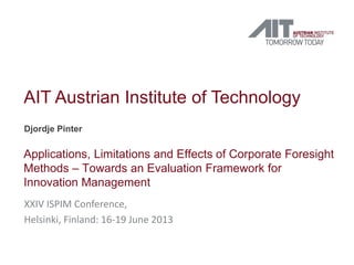 AIT Austrian Institute of Technology
Djordje Pinter
Applications, Limitations and Effects of Corporate Foresight
Methods – Towards an Evaluation Framework for
Innovation Management
XXIV ISPIM Conference,
Helsinki, Finland: 16-19 June 2013
 