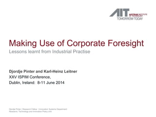 Making Use of Corporate Foresight 
Lessons learnt from Industrial Practise 
Djordje Pinter and Karl-Heinz Leitner 
XXV ISPIM Conference, 
Dublin, Ireland: 8-11 June 2014 
Djordje Pinter | Research Fellow | Innovation Systems Department 
Research, Technology and Innovation Policy Unit 
 