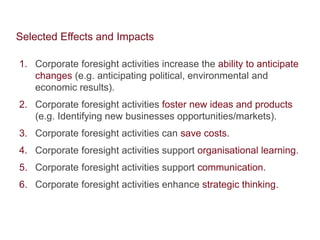 Selected Effects and Impacts 
1. Corporate foresight activities increase the ability to anticipate 
changes (e.g. anticipating political, environmental and 
economic results). 
2. Corporate foresight activities foster new ideas and products 
(e.g. Identifying new businesses opportunities/markets). 
3. Corporate foresight activities can save costs. 
4. Corporate foresight activities support organisational learning. 
5. Corporate foresight activities support communication. 
6. Corporate foresight activities enhance strategic thinking. 
 