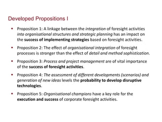 Developed Propositions I 
 Proposition 1: A linkage between the integration of foresight activities 
into organisational structures and strategic planning has an impact on 
the success of implementing strategies based on foresight activities. 
 Proposition 2: The effect of organisational integration of foresight 
processes is stronger than the effect of detail and method sophistication. 
 Proposition 3: Process and project management are of vital importance 
of the success of foresight activities. 
 Proposition 4: The assessment of different developments (scenarios) and 
generation of new ideas levels the probability to develop disruptive 
technologies. 
 Proposition 5: Organisational champions have a key role for the 
execution and success of corporate foresight activities. 
 