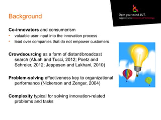Background
Co-innovators and consumerism
• valuable user input into the innovation process
• lead over companies that do not empower customers
Crowdsourcing as a form of distant/broadcast
search (Afuah and Tucci, 2012; Poetz and
Schreier, 2012; Jeppesen and Lakhani, 2010)
Problem-solving effectiveness key to organizational
performance (Nickerson and Zenger, 2004)
Complexity typical for solving innovation-related
problems and tasks
 