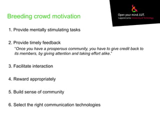 Breeding crowd motivation
1. Provide mentally stimulating tasks
2. Provide timely feedback
“Once you have a prosperous community, you have to give credit back to
its members, by giving attention and taking effort alike.”
3. Facilitate interaction
4. Reward appropriately
5. Build sense of community
6. Select the right communication technologies
 