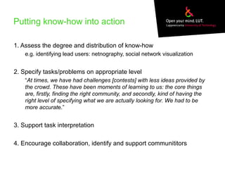 Putting know-how into action
1. Assess the degree and distribution of know-how
e.g. identifying lead users: netnography, social network visualization
2. Specify tasks/problems on appropriate level
“At times, we have had challenges [contests] with less ideas provided by
the crowd. These have been moments of learning to us: the core things
are, firstly, finding the right community, and secondly, kind of having the
right level of specifying what we are actually looking for. We had to be
more accurate.”
3. Support task interpretation
4. Encourage collaboration, identify and support communititors
 