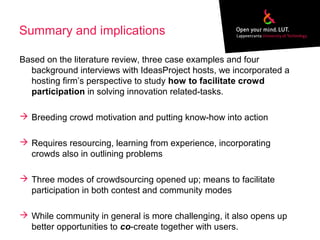 Summary and implications
Based on the literature review, three case examples and four
background interviews with IdeasProject hosts, we incorporated a
hosting firm’s perspective to study how to facilitate crowd
participation in solving innovation related-tasks.
 Breeding crowd motivation and putting know-how into action
 Requires resourcing, learning from experience, incorporating
crowds also in outlining problems
 Three modes of crowdsourcing opened up; means to facilitate
participation in both contest and community modes
 While community in general is more challenging, it also opens up
better opportunities to co-create together with users.
 