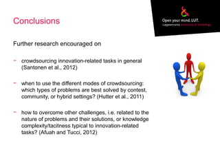 Conclusions
Further research encouraged on
− crowdsourcing innovation-related tasks in general
(Santonen et al., 2012)
− when to use the different modes of crowdsourcing:
which types of problems are best solved by contest,
community, or hybrid settings? (Hutter et al., 2011)
− how to overcome other challenges, i.e. related to the
nature of problems and their solutions, or knowledge
complexity/tacitness typical to innovation-related
tasks? (Afuah and Tucci, 2012)
 