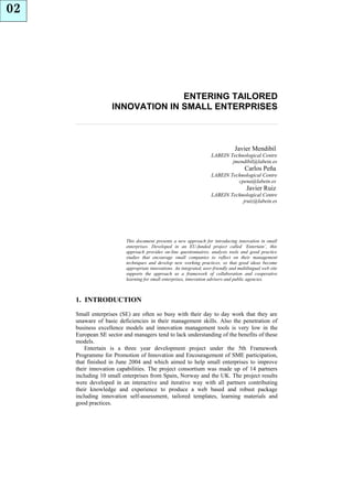 02




                                 ENTERING TAILORED
                   INNOVATION IN SMALL ENTERPRISES



                                                                                 Javier Mendibil
                                                                     LABEIN Technological Centre
                                                                             jmendibil@labein.es
                                                                                      Carlos Peña
                                                                     LABEIN Technological Centre
                                                                               cpena@labein.es
                                                                                       Javier Ruiz
                                                                     LABEIN Technological Centre
                                                                                 jruiz@labein.es




                         This document presents a new approach for introducing innovation in small
                         enterprises. Developed in an EU-funded project called ‘Entertain’, this
                         approach provides on-line questionnaires, analysis tools and good practice
                         studies that encourage small companies to reflect on their management
                         techniques and develop new working practices, so that good ideas become
                         appropriate innovations. An integrated, user-friendly and multilingual web site
                         supports the approach as a framework of collaboration and cooperative
                         learning for small enterprises, innovation advisers and public agencies.



     1. INTRODUCTION
     Small enterprises (SE) are often so busy with their day to day work that they are
     unaware of basic deficiencies in their management skills. Also the penetration of
     business excellence models and innovation management tools is very low in the
     European SE sector and managers tend to lack understanding of the benefits of these
     models.
         Entertain is a three year development project under the 5th Framework
     Programme for Promotion of Innovation and Encouragement of SME participation,
     that finished in June 2004 and which aimed to help small enterprises to improve
     their innovation capabilities. The project consortium was made up of 14 partners
     including 10 small enterprises from Spain, Norway and the UK. The project results
     were developed in an interactive and iterative way with all partners contributing
     their knowledge and experience to produce a web based and robust package
     including innovation self-assessment, tailored templates, learning materials and
     good practices.
 