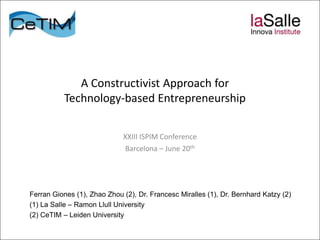 A Constructivist Approach for
          Technology-based Entrepreneurship

                             XXIII ISPIM Conference
                             Barcelona – June 20th




Ferran Giones (1), Zhao Zhou (2), Dr. Francesc Miralles (1), Dr. Bernhard Katzy (2)
(1) La Salle – Ramon Llull University
(2) CeTIM – Leiden University
 