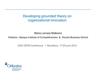 Developing grounded theory on
               organizational innovation


                       Maria Larraza Malkorra
Orkestra - Basque Institute of Competitiveness & Deusto Business School


        XXIII ISPIM Conference I Barcelona, 17-20 june 2012
 