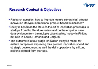 228/03/2017 2
Research Context & Objectives
Research question: how to improve mature companies’ product
innovation lifecycle in traditional product based businesses?
Study is based on the state-of-the-art of innovation processes in
startups from the literature review and on the empirical case
data evidence from the multiple case studies, mostly in Finland
but also in Spain, Romania and Belgium.
The outcome is a four-stage innovation lifecycle model for
mature companies improving their product innovation speed and
strategic development as well the daily operations by utilizing
lessons learned from startups.